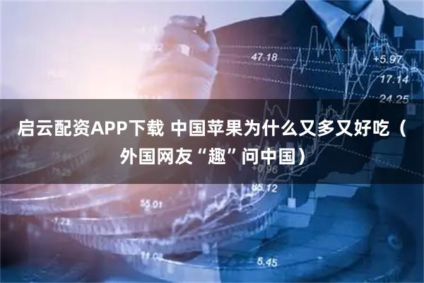启云配资APP下载 中国苹果为什么又多又好吃（外国网友“趣”问中国）