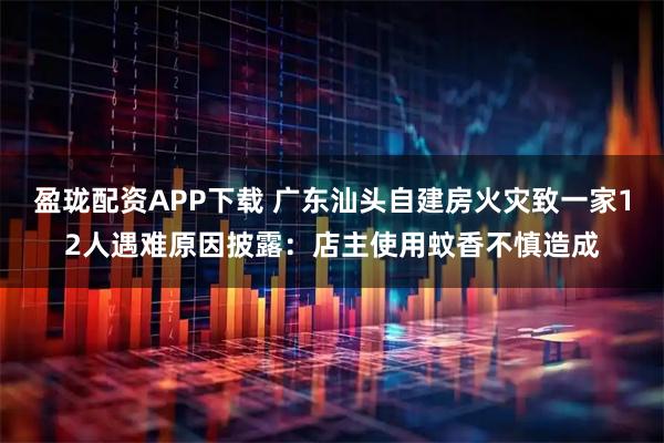 盈珑配资APP下载 广东汕头自建房火灾致一家12人遇难原因披露：店主使用蚊香不慎造成