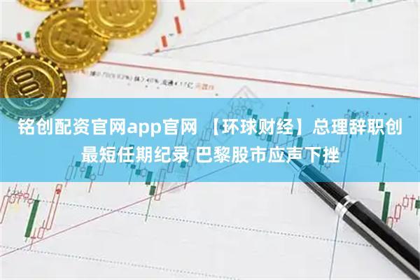 铭创配资官网app官网 【环球财经】总理辞职创最短任期纪录 巴黎股市应声下挫