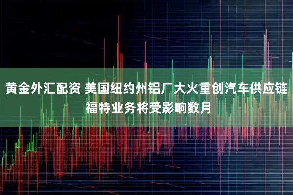 黄金外汇配资 美国纽约州铝厂大火重创汽车供应链 福特业务将受影响数月