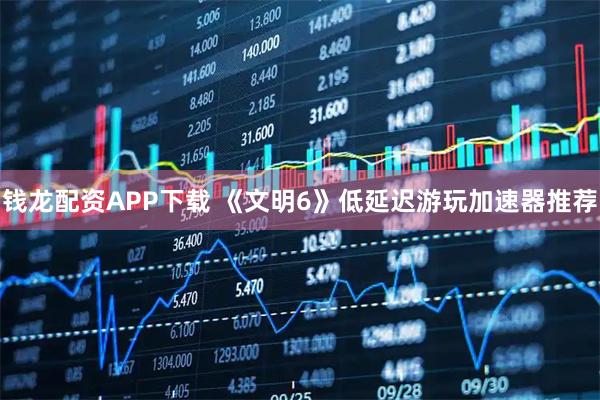钱龙配资APP下载 《文明6》低延迟游玩加速器推荐
