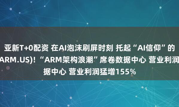亚新T+0配资 在AI泡沫刷屏时刻 托起“AI信仰”的竟是Arm(ARM.US)! “ARM架构浪潮”席卷数据中心 营业利润猛增155%