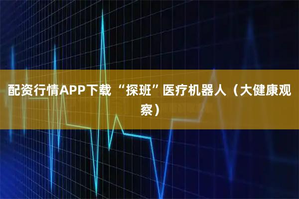 配资行情APP下载 “探班”医疗机器人（大健康观察）