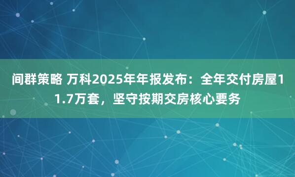 间群策略 万科2025年年报发布：全年交付房屋11.7万套，坚守按期交房核心要务