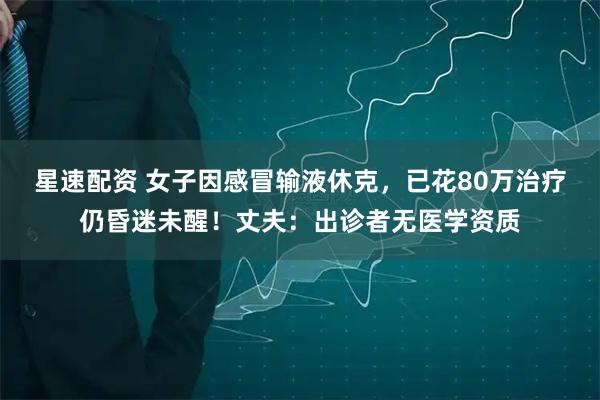 星速配资 女子因感冒输液休克，已花80万治疗仍昏迷未醒！丈夫：出诊者无医学资质
