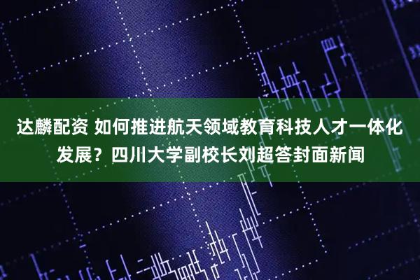 达麟配资 如何推进航天领域教育科技人才一体化发展？四川大学副校长刘超答封面新闻