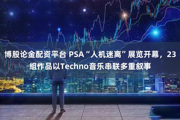 博股论金配资平台 PSA“人机迷离”展览开幕，23组作品以Techno音乐串联多重叙事