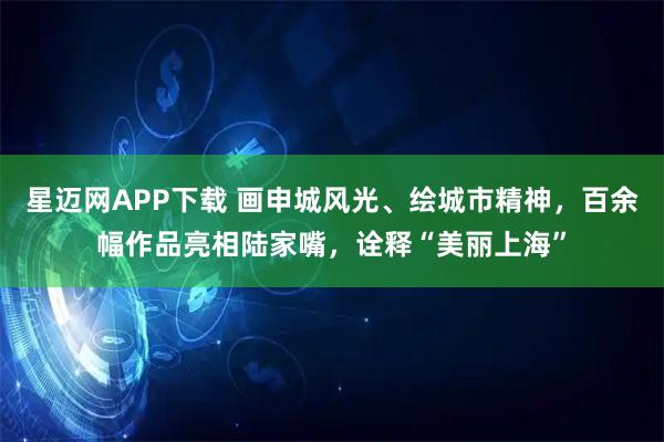 星迈网APP下载 画申城风光、绘城市精神，百余幅作品亮相陆家嘴，诠释“美丽上海”