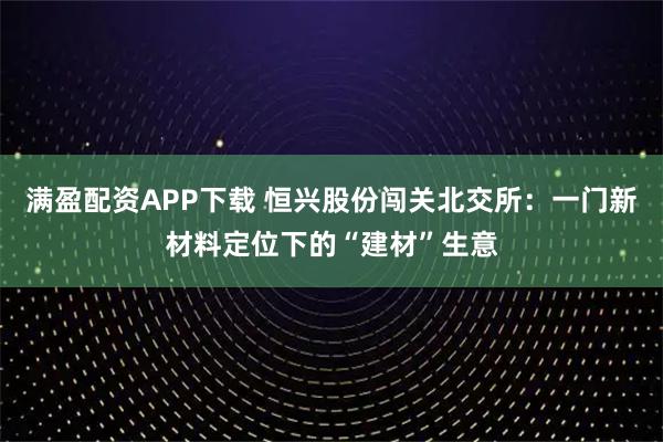 满盈配资APP下载 恒兴股份闯关北交所：一门新材料定位下的“建材”生意
