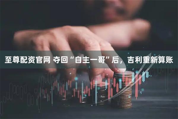 至尊配资官网 夺回“自主一哥”后，吉利重新算账
