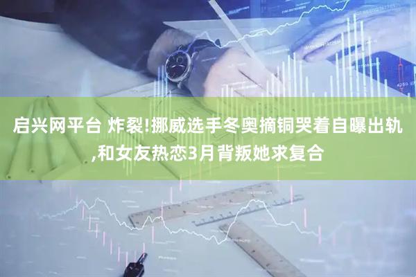 启兴网平台 炸裂!挪威选手冬奥摘铜哭着自曝出轨,和女友热恋3月背叛她求复合