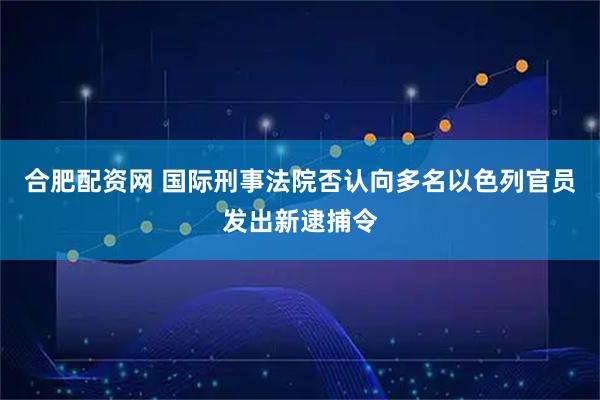 合肥配资网 国际刑事法院否认向多名以色列官员发出新逮捕令