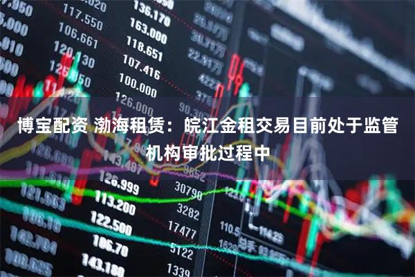 博宝配资 渤海租赁：皖江金租交易目前处于监管机构审批过程中