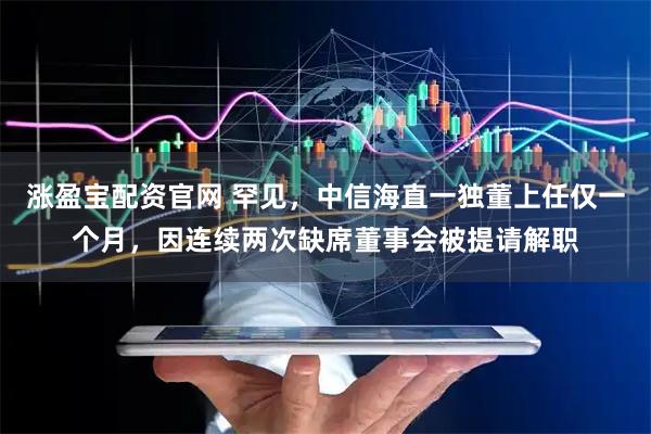 涨盈宝配资官网 罕见，中信海直一独董上任仅一个月，因连续两次缺席董事会被提请解职