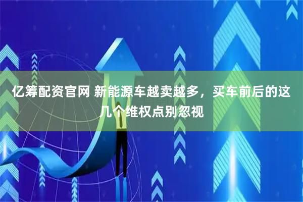 亿筹配资官网 新能源车越卖越多，买车前后的这几个维权点别忽视