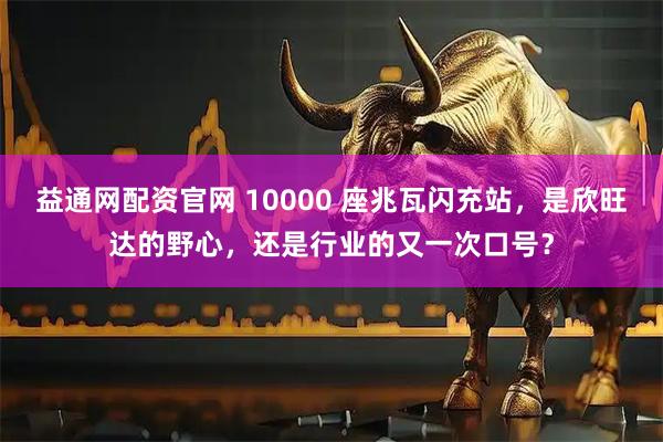 益通网配资官网 10000 座兆瓦闪充站，是欣旺达的野心，还是行业的又一次口号？