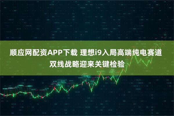 顺应网配资APP下载 理想i9入局高端纯电赛道 双线战略迎来关键检验