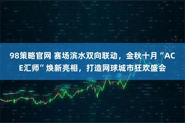 98策略官网 赛场滨水双向联动，金秋十月“ACE汇师”焕新亮相，打造网球城市狂欢盛会